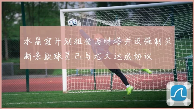水晶宫计划租借马特塔并设强制买断条款球员已与尤文达成协议