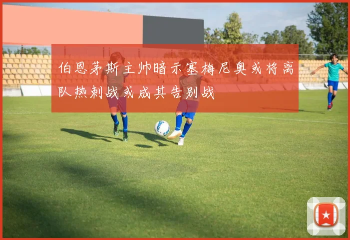 伯恩茅斯主帅暗示塞梅尼奥或将离队热刺战或成其告别战