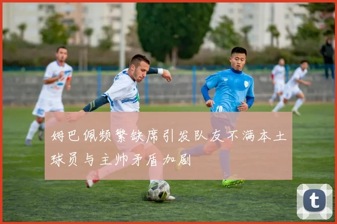 姆巴佩频繁缺席引发队友不满本土球员与主帅矛盾加剧