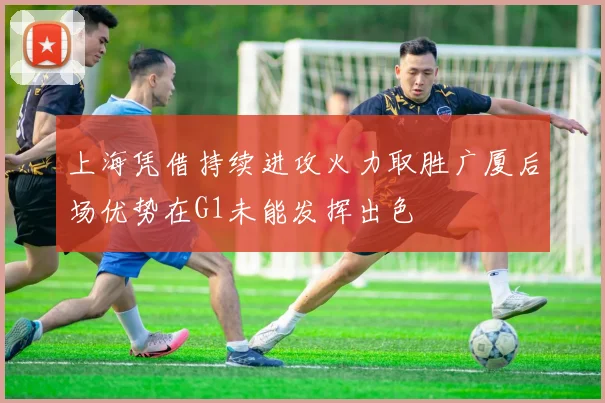 上海凭借持续进攻火力取胜广厦后场优势在G1未能发挥出色