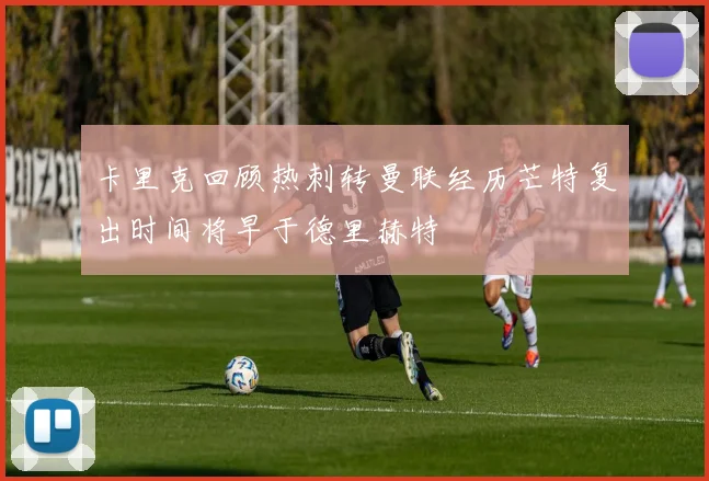 卡里克回顾热刺转曼联经历芒特复出时间将早于德里赫特